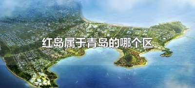 ​红岛属于青岛的哪个区（青岛红岛属于哪个行政区）