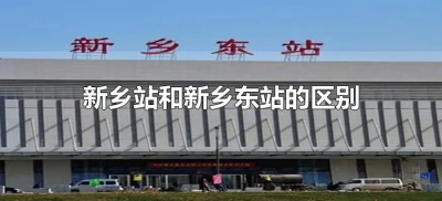 ​新乡站和新乡东站的区别（河南新乡东与新乡站有什么区别）
