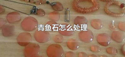 ​青鱼石怎么处理（刚取出来的青鱼石怎么处理）