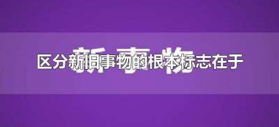 ​区分新旧事物的根本标志在于（区分新旧事物的标志在于什么）