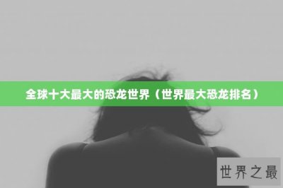 ​全球十大最大的恐龙世界（世界最大恐龙排名）