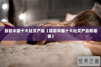 ​目前中国十大社交产品（目前中国十大社交产品有哪些）