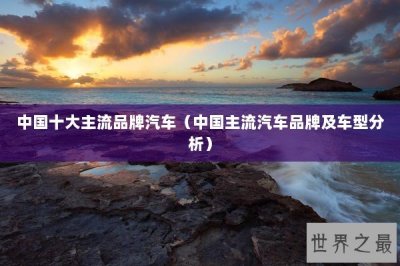 ​中国十大主流品牌汽车（中国主流汽车品牌及车型分析）