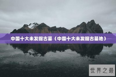 ​中国十大未发掘古墓（中国十大未发掘古墓地）