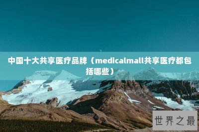 ​中国十大共享医疗品牌（medicalmall共享医疗都包括哪些）