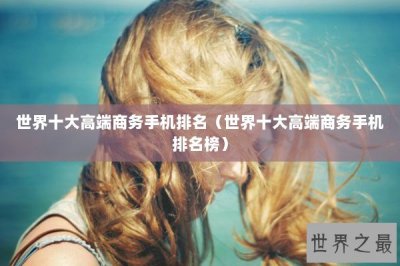 ​世界十大高端商务手机排名（世界十大高端商务手机排名榜）