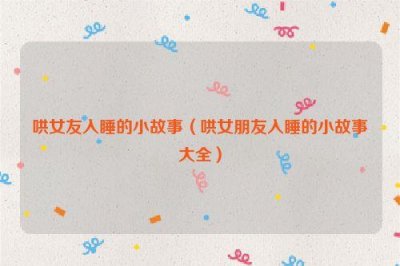 ​哄女友入睡的小故事（哄女朋友入睡的小故事大全）