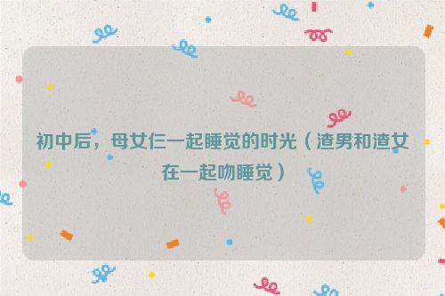 初中后，母女仨一起睡觉的时光（渣男和渣女在一起吻睡觉）