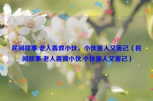 民间故事:老人善救小伙，小伙害人又害己（民间故事:老人善救小伙,小伙害人又害己）