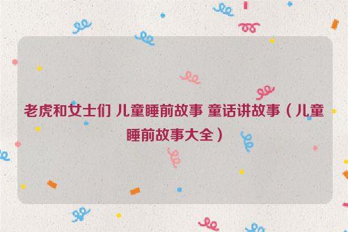 老虎和女士们 儿童睡前故事 童话讲故事（儿童睡前故事大全）