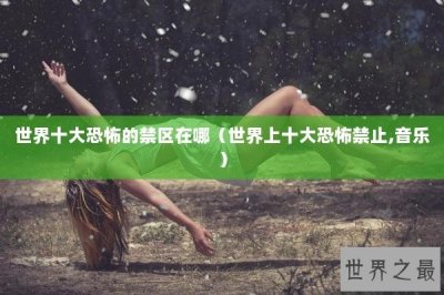 ​世界十大恐怖的禁区在哪（世界上十大恐怖禁止,音乐）
