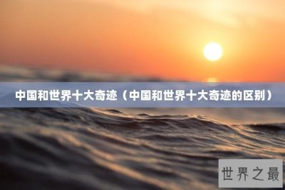 ​中国和世界十大奇迹（中国和世界十大奇迹的区别）