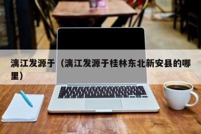 ​漓江发源于（漓江发源于桂林东北新安县的哪里）